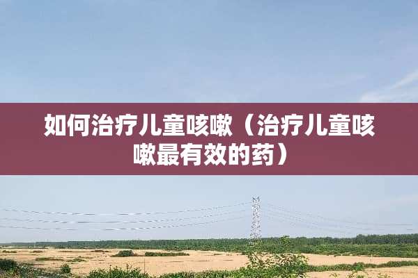 如何治疗儿童咳嗽（治疗儿童咳嗽最有效的药）