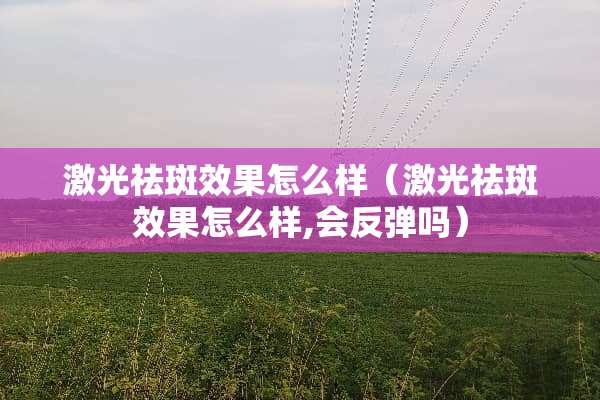 激光祛斑效果怎么样（激光祛斑效果怎么样,会反弹吗）