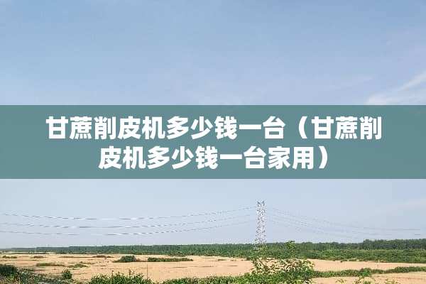 甘蔗削皮机多少钱一台(甘蔗削皮机多少钱一台家用) 甘蔗削皮机多少钱一台(甘蔗削皮机多少钱一台家用)