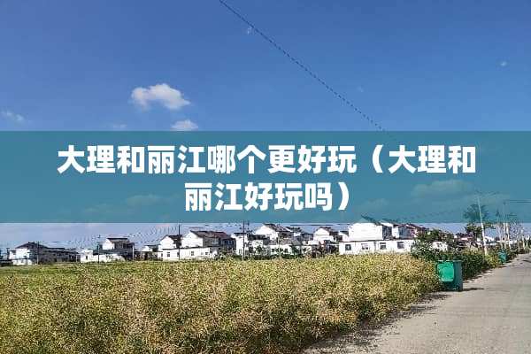 大理和丽江哪个更好玩(大理和丽江好玩吗) 大理和丽江哪个更好玩(大理和丽江好玩吗)