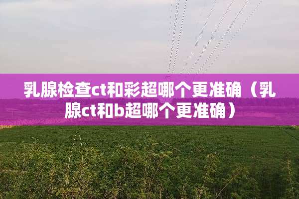 *腺检查ct和彩超哪个更准确（*腺ct和b超哪个更准确）