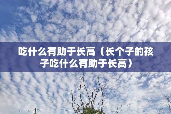 吃什么有助于长高（长个子的孩子吃什么有助于长高）