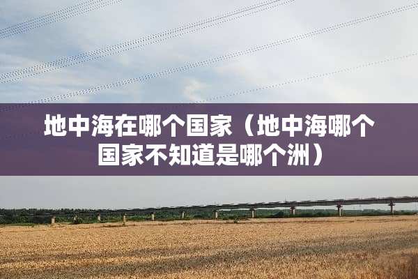 地中海在哪个国家(地中海哪个国家不知道是哪个洲) 地中海在哪个国家(地中海哪个国家不知道是哪个洲)