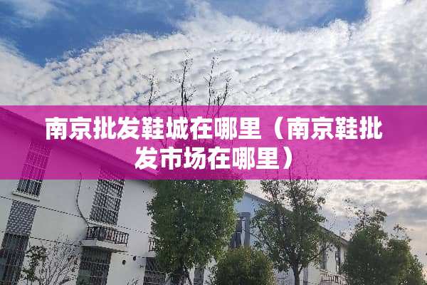 南京批发鞋城在哪里(南京鞋批发市场在哪里) 南京批发鞋城在哪里(南京鞋批发市场在哪里)