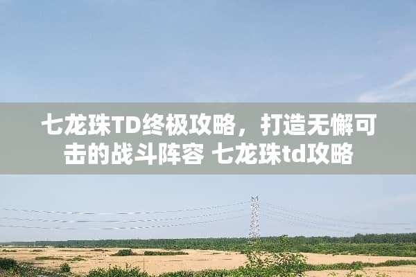七龙珠TD终极攻略，打造无懈可击的战斗阵容 七龙珠td攻略