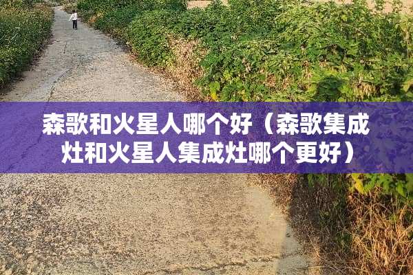 森歌和火星人哪个好(森歌集成灶和火星人集成灶哪个更好) 森歌和火星人哪个好(森歌集成灶和火星人集成灶哪个更好)