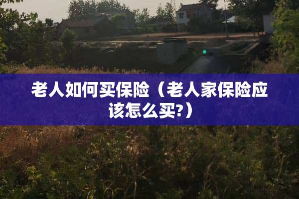 老人如何买保险(老人家保险应该怎么买?) 老人如何买保险(老人家保险应该怎么买?)