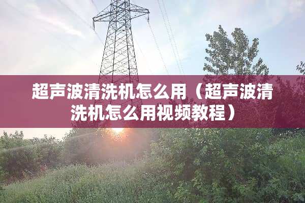 超声波清洗机怎么用（超声波清洗机怎么用视频教程）