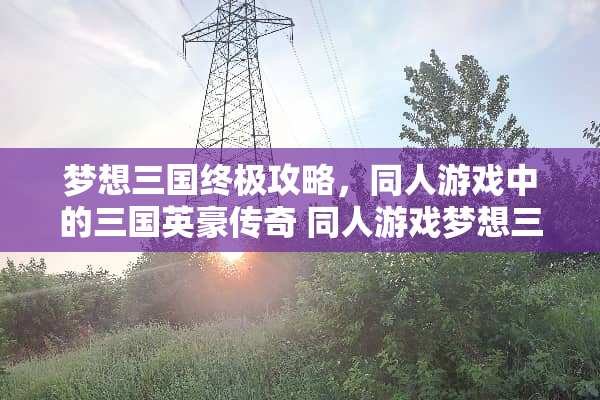 梦想三国终极攻略，同人游戏中的三国英豪传奇 同人游戏梦想三国攻略