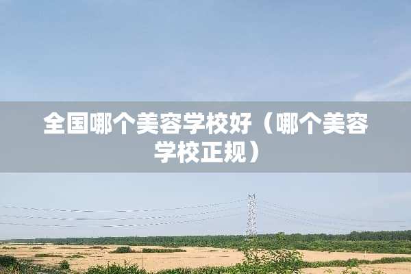 全国哪个美容学校好（哪个美容学校正规）