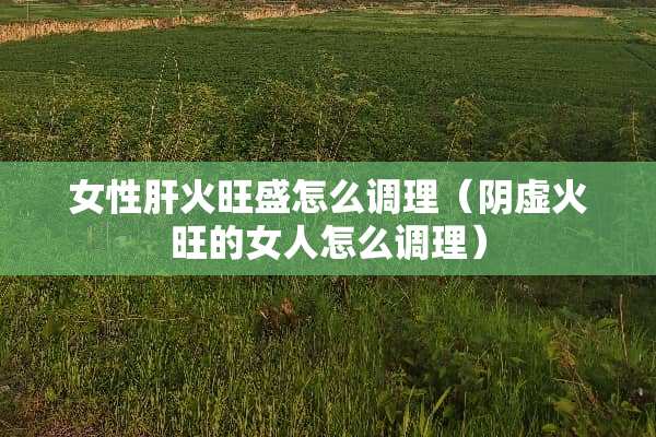 女性肝火旺盛怎么调理（*虚火旺的女人怎么调理）