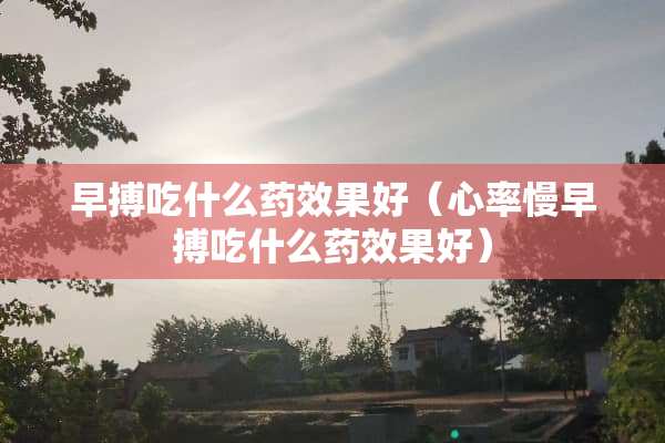 早搏吃什么药效果好(心率慢早搏吃什么药效果好) 早搏吃什么药效果好(心率慢早搏吃什么药效果好)