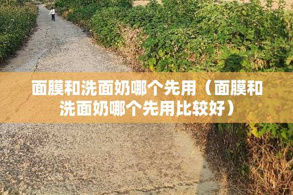 面膜和洗面奶哪个先用(面膜和洗面奶哪个先用比较好) 面膜和洗面奶哪个先用(面膜和洗面奶哪个先用比较好)