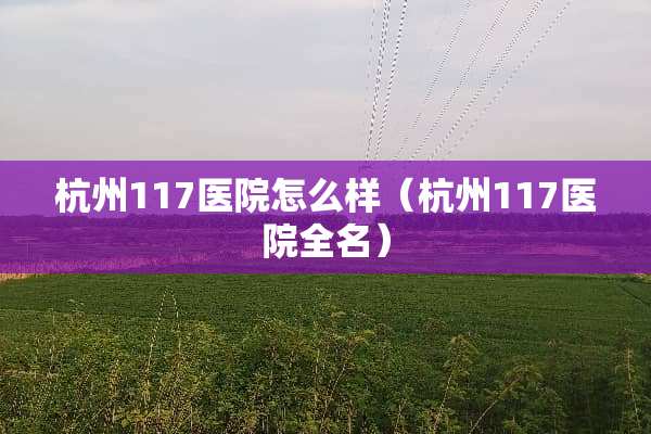 杭州117医院怎么样（杭州117医院全名）