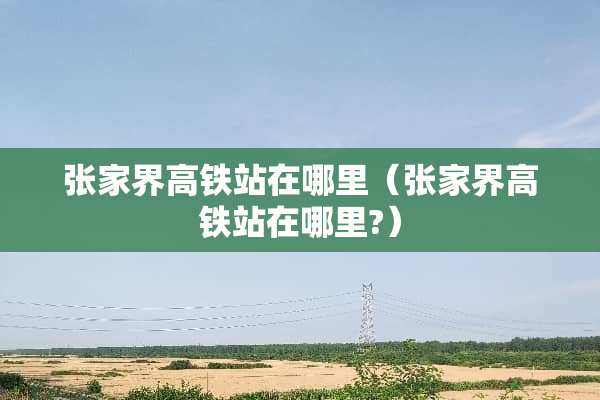 张家界高铁站在哪里（张家界高铁站在哪里?）