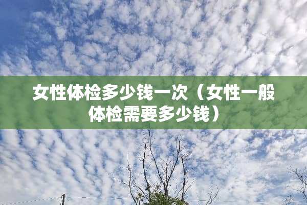 女性体检多少钱一次（女性一般体检需要多少钱）