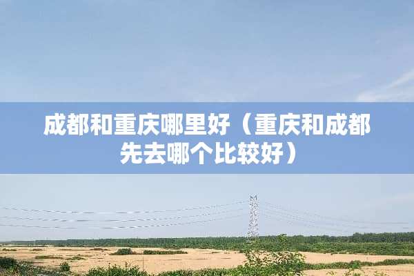 成都和重庆哪里好（重庆和成都先去哪个比较好）