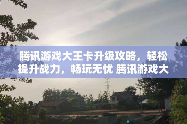 腾讯游戏大王卡升级攻略，轻松提升战力，畅玩无忧 腾讯游戏大王卡升级攻略
