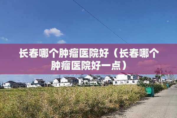 长春哪个肿瘤医院好（长春哪个肿瘤医院好一点）