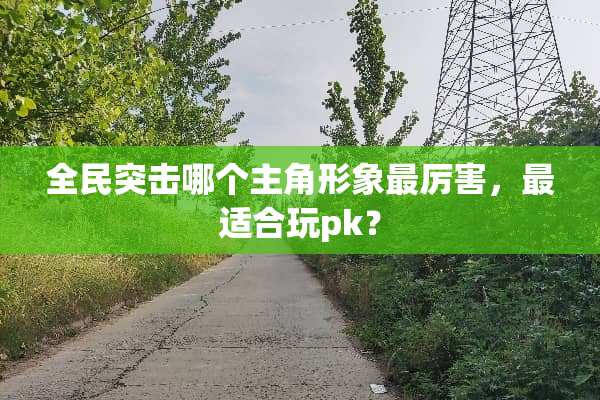 全民突击哪个主角形象最厉害，最适合玩pk？