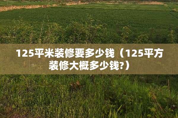 125平米装修要多少钱（125平方装修大概多少钱?）