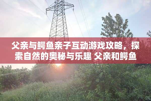 父亲与鳄鱼亲子互动游戏攻略，探索自然的奥秘与乐趣 父亲和鳄鱼亲子游戏攻略