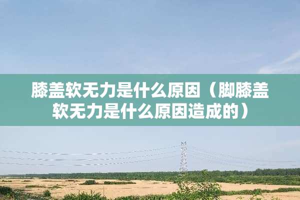 膝盖软无力是什么原因（脚膝盖软无力是什么原因造成的）