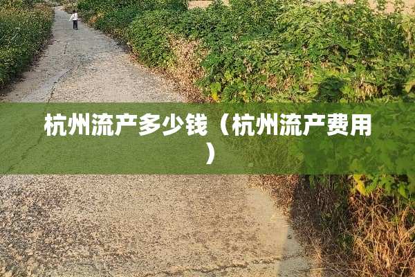 杭州流产多少钱（杭州流产费用）