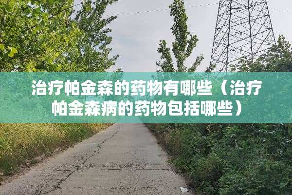 治疗帕金森的药物有哪些（治疗帕金森病的药物包括哪些）