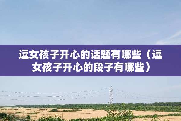 逗女孩子开心的话题有哪些（逗女孩子开心的段子有哪些）