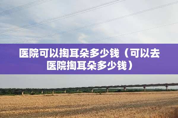 医院可以掏耳朵多少钱（可以去医院掏耳朵多少钱）