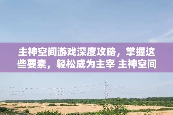 主神空间游戏深度攻略，掌握这些要素，轻松成为主宰 主神空间游戏攻略