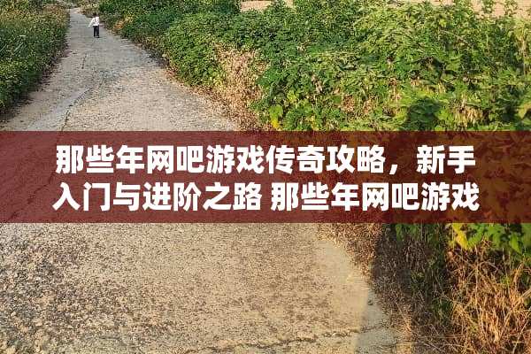 那些年网吧游戏传奇攻略，新手入门与进阶之路 那些年网吧游戏传奇攻略