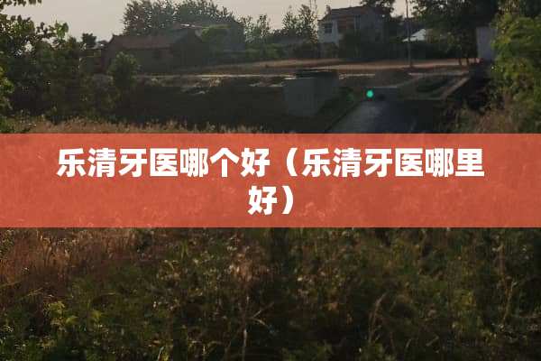 乐清牙医哪个好（乐清牙医哪里好）