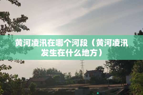 黄河凌汛在哪个河段（黄河凌汛发生在什么地方）
