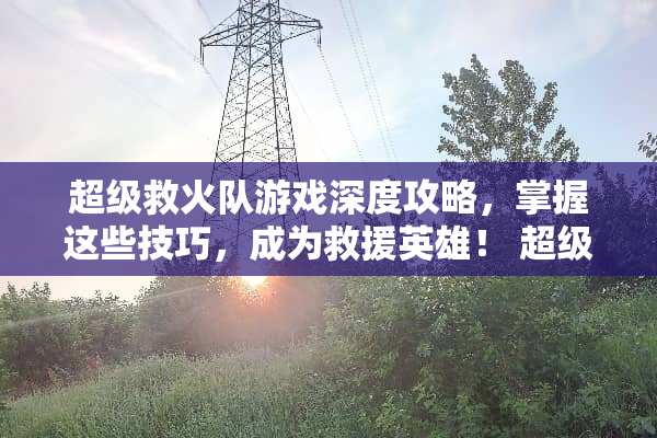 超级救火队游戏深度攻略，掌握这些技巧，成为救援英雄！ 超级救火队游戏攻略