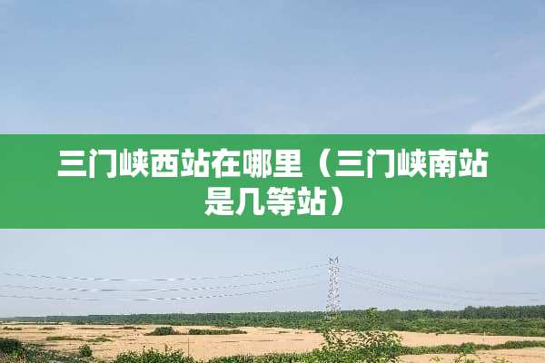 三门峡西站在哪里（三门峡南站是几等站）
