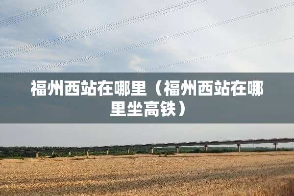 福州西站在哪里（福州西站在哪里坐高铁）