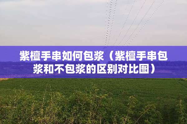 紫檀手串如何包浆（紫檀手串包浆和不包浆的区别对比图）