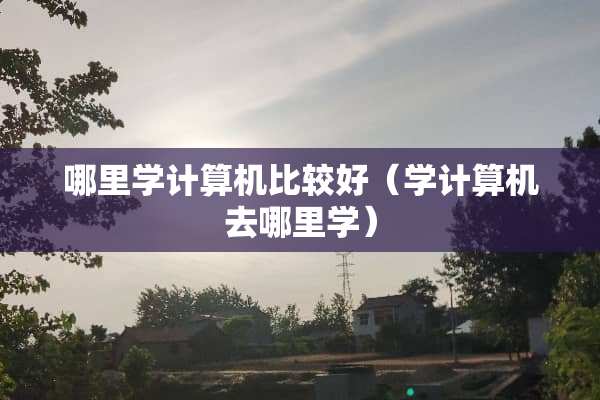 哪里学计算机比较好（学计算机去哪里学）