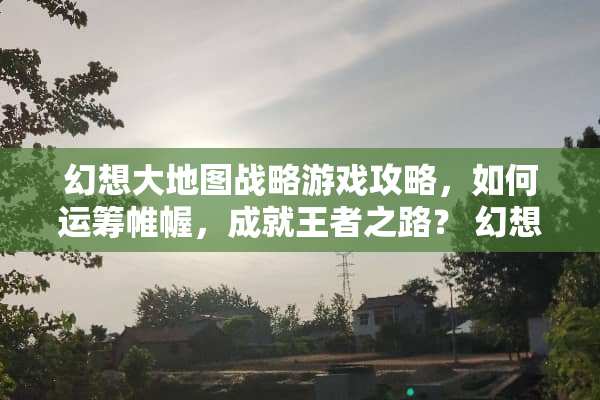 幻想大地图战略游戏攻略，如何运筹帷幄，成就王者之路？ 幻想大地图战略游戏攻略