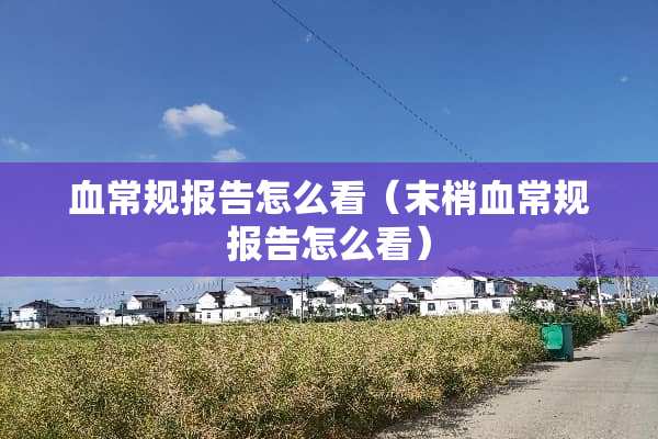 血常规报告怎么看(末梢血常规报告怎么看) 血常规报告怎么看(末梢血常规报告怎么看)