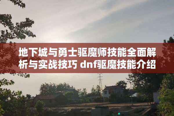 **城与勇士驱魔师技能全面解析与实战技巧 dnf驱魔技能介绍