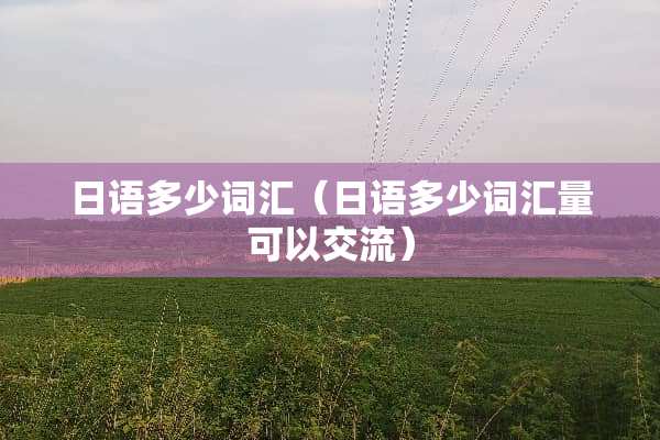 日语多少词汇(日语多少词汇量可以交流) 日语多少词汇(日语多少词汇量可以交流)