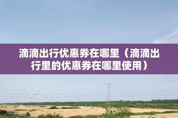 滴滴出行优惠券在哪里（滴滴出行里的优惠券在哪里使用）