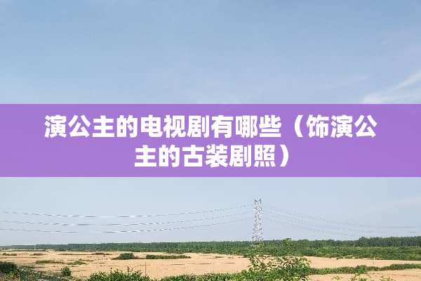 演公主的电视剧有哪些(饰演公主的古装剧照) 演公主的电视剧有哪些(饰演公主的古装剧照)