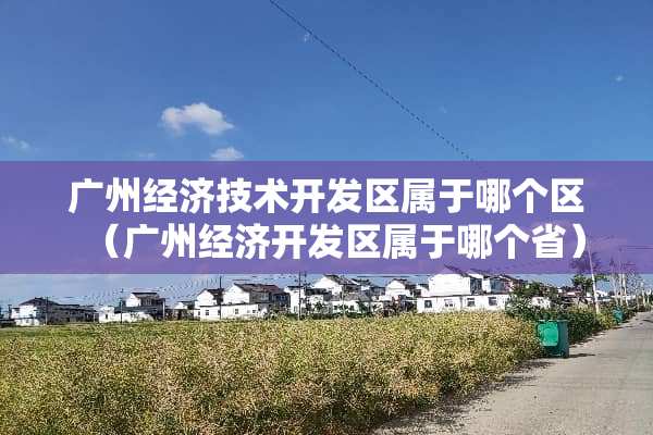 广州经济技术开发区属于哪个区（广州经济开发区属于哪个省）
