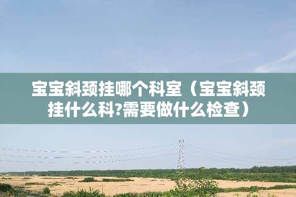 宝宝斜颈挂哪个科室(宝宝斜颈挂什么科?需要做什么检查) 宝宝斜颈挂哪个科室(宝宝斜颈挂什么科?需要做什么检查)