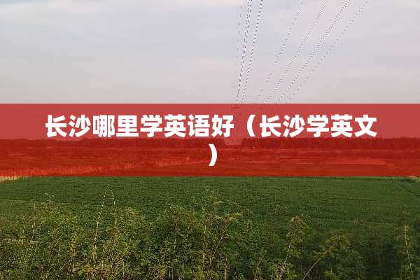 长沙哪里学英语好（长沙学英文）