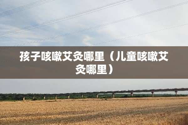 孩子咳嗽艾灸哪里（儿童咳嗽艾灸哪里）